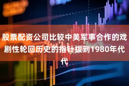 股票配资公司比较中美军事合作的戏剧性轮回历史的指针拨到1980年代