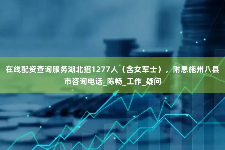 在线配资查询服务湖北招1277人（含女军士），附恩施州八县市咨询电话_陈畅_工作_疑问