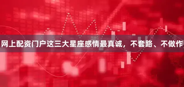 网上配资门户这三大星座感情最真诚，不套路、不做作